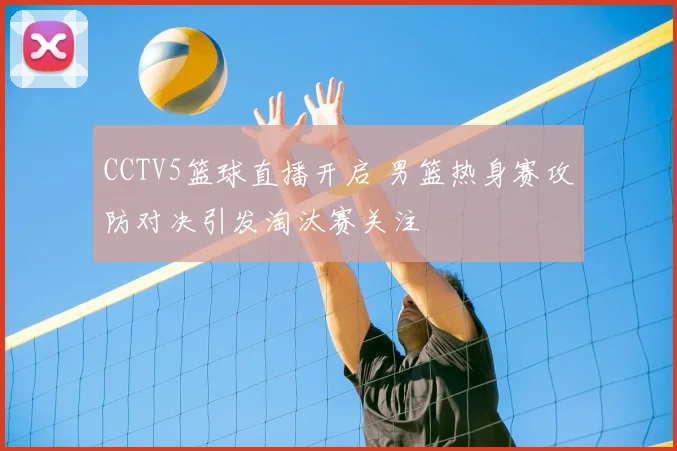 CCTV5篮球直播开启 男篮热身赛攻防对决引发淘汰赛关注