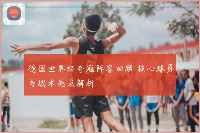 德国世界杯夺冠阵容回顾 核心球员与战术亮点解析