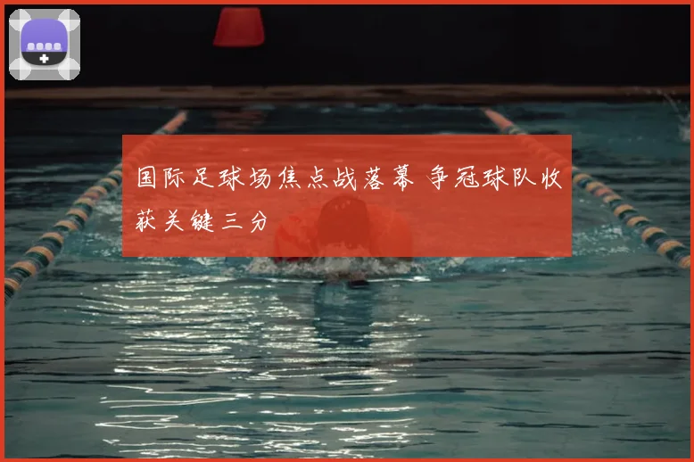 国际足球场焦点战落幕 争冠球队收获关键三分
