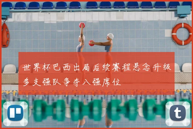 世界杯巴西出局后续赛程悬念升级多支强队争夺八强席位