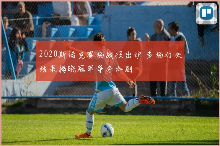 2020斯诺克赛场战报出炉 多场对决结果揭晓冠军争夺加剧