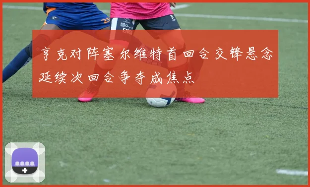亨克对阵塞尔维特首回合交锋悬念延续次回合争夺成焦点