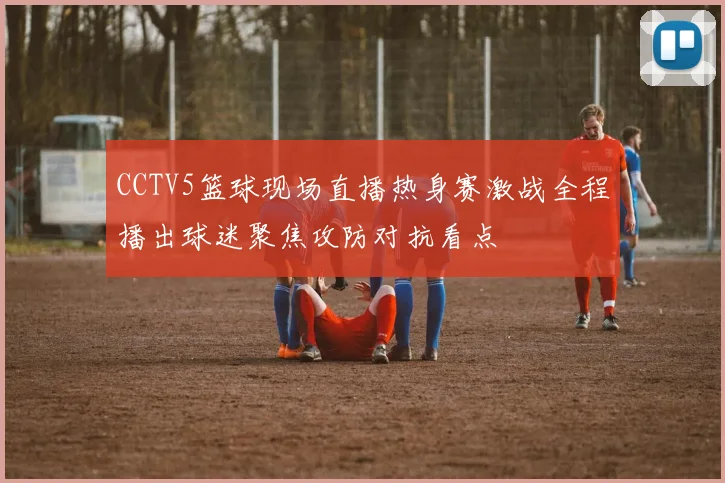 CCTV5篮球现场直播热身赛激战全程播出球迷聚焦攻防对抗看点
