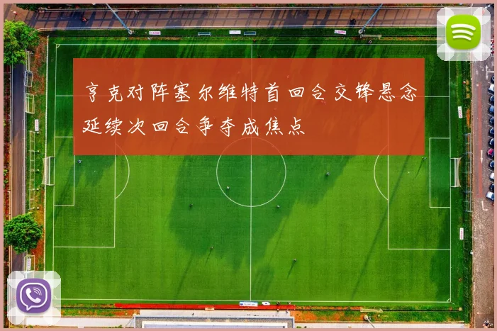 亨克对阵塞尔维特首回合交锋悬念延续次回合争夺成焦点