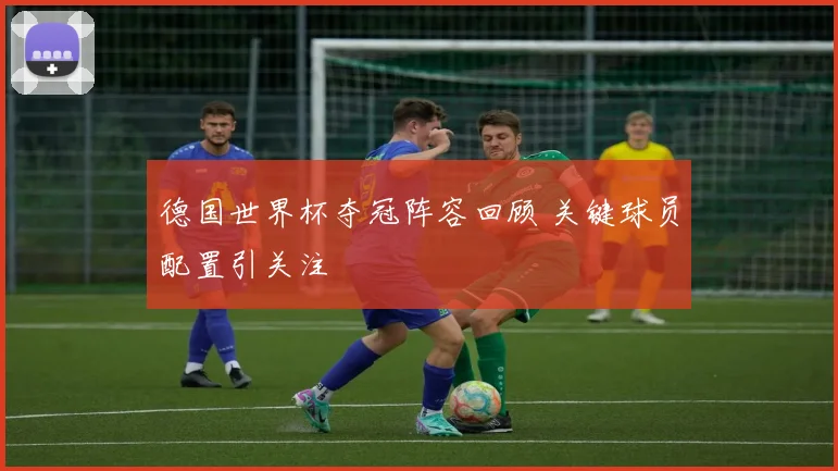 德国世界杯夺冠阵容回顾 关键球员配置引关注