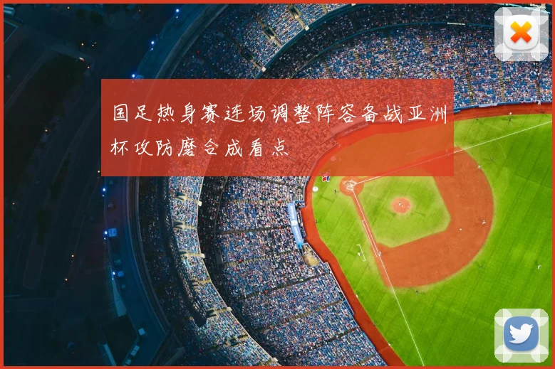国足热身赛连场调整阵容备战亚洲杯攻防磨合成看点