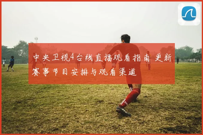 中央卫视4台线直播观看指南 更新赛事节目安排与观看渠道